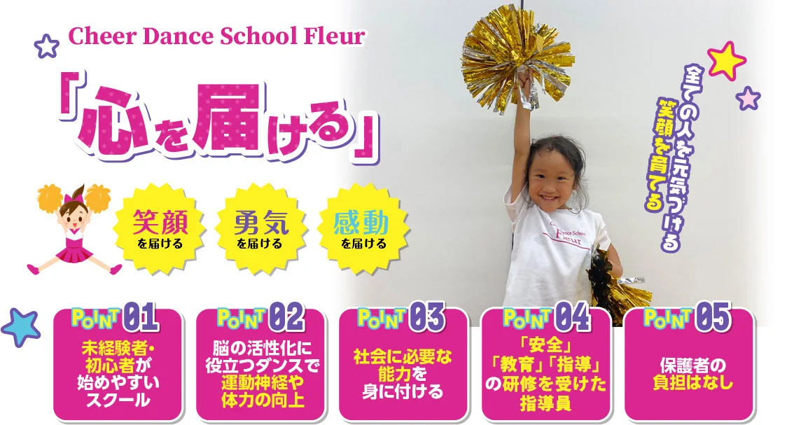 Cheer Dance School Fleur チアダンススクールフルール 心を届ける 未経験者・初心者が始めやすいスクール 脳の活性化に役立つダンスで運動神経や体力の向上 社会に必要な能力を身に付ける　「安全」「教育」「指導」の研修を受けた指導員　保護者の負担は無し