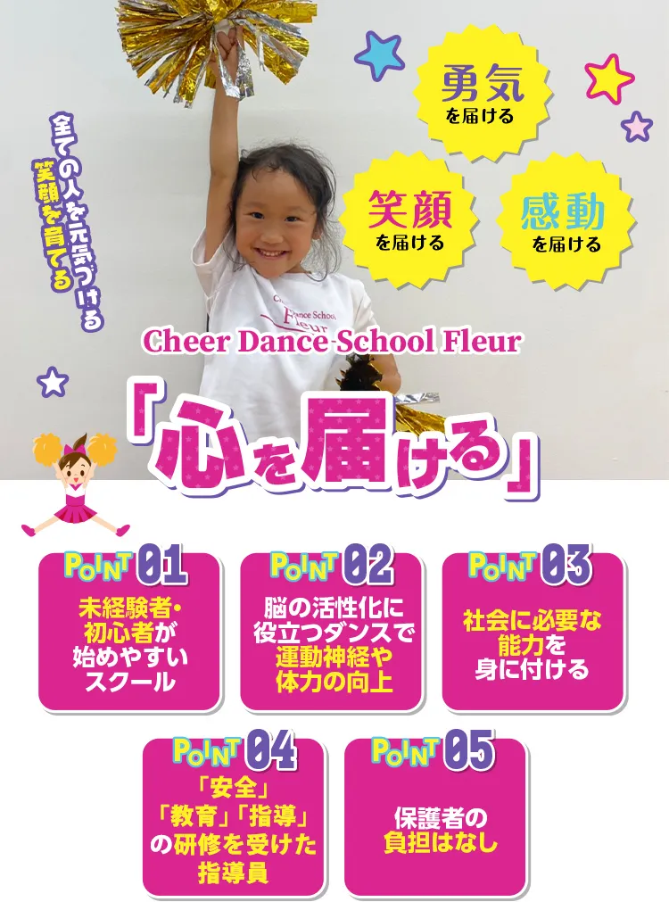 Cheer Dance School Fleur チアダンススクールフルール 心を届ける 未経験者・初心者が始めやすいスクール 脳の活性化に役立つダンスで運動神経や体力の向上 社会に必要な能力を身に付ける　「安全」「教育」「指導」の研修を受けた指導員　保護者の負担は無し